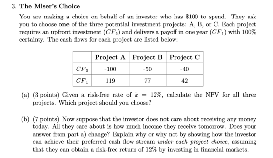 3. The Misers Choice You are making a choice on behalf of an investor who has $100 to spend. They ask you to choose one of the three potential investment projects: A, B, or C. Each project requires an upfront investment (CF0) and delivers a payoff in one year (CF1) with 100% certainty. The cash flows for each project are listed below: Project A Project B Project C CFo -100 -50 -40 CF 119 42 (a) (3 points) Given a risk-free rate of k-12%, calculate the NPV for all three projects. Which project should you choose? (b) (7 points) Now suppose that the investor does not care about receiving any money today. All they care about is how much income they receive tomorrow. Does your answer from part a) change? Explain why or why not by showing how the investor can achieve their preferred cash flow stream under each project choice, assuming that they can obtain a risk-free return of 12% by investing in financial markets.