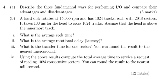 4. (a) Describe the three fundamental ways for performing I/O and compare their (8 marks) advantages and disadvantagcs (b) A hard disk rotates at 15,000 rpm and has 1024 tracks, each with 2048 sectors. It takes 100 ms for the head to cross 1024 racks. Assume that the head is above the innermost track. i. hat is the average seek time? ii. hat is the average rotational delay (latency)? iii. What is the transfer time for one sector? You can round the result to the nearest microsecond iv. Using the above results compute the total average time to service a request of reading 1024 consecutive sectors. You can round the result to the nearest millisccond. (12 marks)