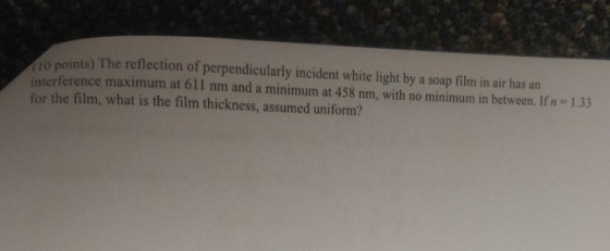 10 points) The reflection of perpendicularly incident white light by a soap film in air has an interference maximum at 611 nm and a minimum at 458 nm, with no minimum in between. Ifn-1.33 for the film, what is the film thickness, assumed uniform?