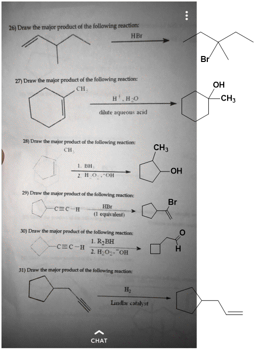 26) Draw the major product of the following reaction: HBr Br 27) Draw the major product of the following reaction: OH CH CH3 dute aqueous acid CH3 1. BH OH 29) Draw the major product of the following reaction: Br HBr (1 equivalent) 30) Draw the major product of the following reaction: 1. R2BH 2. H2O OH 31) Draw the major product of the following reaction: H, Lindlar catalyst CHAT