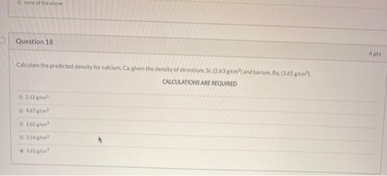 none of the above Question 18 4 pts Calculate the predicted density for calcium, Ca, given the density of strontium, Sr. (2.6