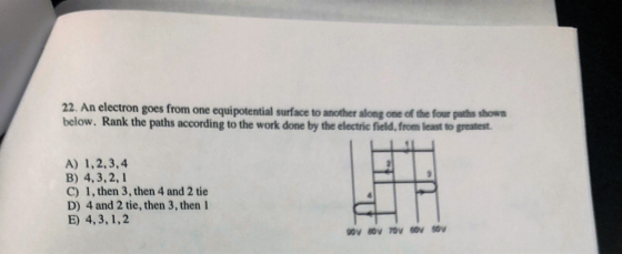 22 An electron goes from one equipotential surface to another along one of the four shwn below. Rank the paths according to the work done by the electric field, from least to greatest. A) 1,2,3,4 B) 4,3,2,1 C) 1, then 3, then 4 and 2 tie D) 4 and 2 tie, then 3, then 1 E) 4,3, 1,2