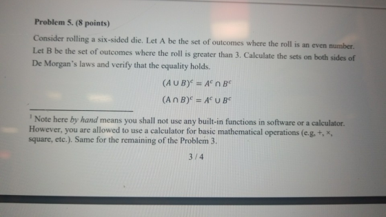 Problem 5. (8 points) Consider rolling a six-sided die. Let A be the set of outcomes where the roll is an even number. Let B De Morgans laws and verify that the equality holds. be the set of outcomes where the roll is greater than 3. Calculate the sets on both sides of (AUB) AC n B Note here by hand means you shall not use any built-in functions in software or a calculator. However, you are allowed to use a calculator for basic mathematical operations (e.g. +, x, square, etc.). Same for the remaining of the Problem 3. 3/4