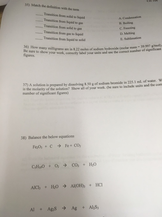 35) Match the definition with the term ransition from solid to liquid Transition from liquid to gas B. Boiling ransition from solid to gas C. Freezing Transition from gas to liquid D. Melting Transition from liquid to solid E. Sublimation 36) How many hydroxide (molar mass 39,997 g/mol). Be sure to show grams are in 8.22 moles of sodium number of significant figures. your work, correctly label your units and use the correct 37) A is prepared by dissolving 8 so g of sodium bromide in 22s.1 mL of water, w is the solution of your work. (be sure to include units and the corr molarity of the solution? Show all number of significant figures) 38) Balance the below equations Cs H100 O2 3 CO2 H20 Al C13 H20 Al (OH 3 HCl Al2S3 Ag, Ag