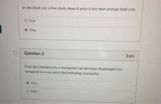 In the short run, a firm shuts down if price is less than average total cost. O True O False D | Question 2 2 pts Price discrimination by a monopolist can decrease deadweight loss compared to a non-price discriminating monopolist. O True O False