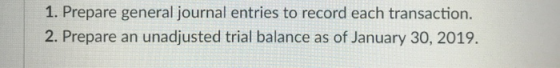 1. Prepare general journal entries to record each transaction. 2. Prepare an unadjusted trial balance as of January 30, 2019.