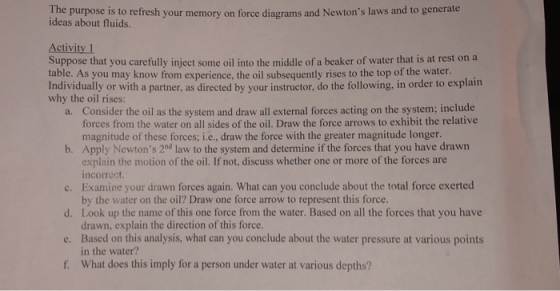 The purpose is to refresh your memory on force diagrams and Newtons laws and to generate ideas about fluids. Activity 1 Suppose that you carefully inject some oil into the middle of a beaker of water that is at rest on a table. As you may know from experience, the oil subsequently rises to the top of the water. Individually or with a partner, as directed by your instructor, do the following, in order to explain why the oil rises: Consider the oil as the system and draw all external forces acting on the system; include forces from the water on all sides of the oil. Draw the force arrows to exhibit the relative magnitude of these forces; i.e., draw the force with the greater magnitude longer. a. b. Apply Newtons 2nd law to the system and determine if the forces that you have drawn c. Examine your drawn forces again. What can you conclude about the total force exerted d. Look up the name of this one force from the water. Based on all the forces that you have e. Based on this analysis, what can you conclude about the water pressure at various points f. What does this imply for a person under water at various depths? explain the motion of the oil. If not, discuss whether one or more of the forces are incorrect by the water on the oil? Draw one force arrow to represent this force. drawn, explain the direction of this force. in the water?