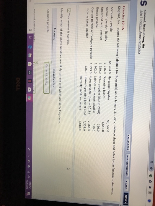 Help I S NEXT Exercise 10-15 Kingbird, Inc, reports the following liabilities (in thousands) on its January 31, 2017, balance sheet and notes to the financial statements. Accounts payable Accrued pension liability Unearned rent revenue Bonds payable Current portion of mortgage payable Income taxes payable $4,264.0 Mortgage payable 1,216.0 Operating leases 1,259.0 Notes payable (due in 2020) 1,962.0 Salaries and wages payable 1,993.0 Notes payable (due in 2018) $6,747.0 1,642.0 336.0 559.0 Unused operating line of credit Warranty liability -current 2,564.0 3,338.0 1,818.0 236.0 Your answer is correct. Identify which of the above liabilities are likely current and which are likely long-term. Account Classification Accounts payable Current Liabilit Accrued nensinn l