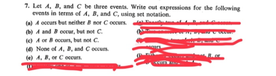 7. Let A, B, and C be three events. Write out expressions for the following events in terms of A, B, and C, using set notation. (a) A occurs but neither B nor C occurs. 0-inni-mn u (b) A and B occur, but not C (c) A or B occurs, but not C. (d) None of A, B, and C occurs. (e) A, B, or C occurs.