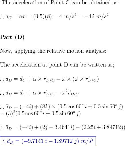 \\ \textup{ The acceleration of Point C can be obtained as:} \\ \\ \therefore a_C = \alpha r = (0.5) (8) = 4 \, \, m/s^2 =-4\, i\,\, m/s^2 \\ \\ \\ \textbf{Part (D) } \\ \\ \textup{Now, applying the relative motion analysis:}\\ \\ \textup{The acceleration at point D can be written as;}\\ \\ \therefore \vec{a}_D=\vec{a}_C+ \alpha \times \vec{r}_{_D/C}- \vec{\omega}\times (\vec{\omega}\times \vec{r}_{D/C})\\ \\ \therefore \vec{a}_D=\vec{a}_C+ \alpha \times \vec{r}_{_D/C}- \omega^2 \vec{r}_{D/C} \\ \\ \therefore \vec{a}_D = (-4i) + (8k)\times (0.5 \cos 60^o\, i+ 0.5 \sin 60^o\, j) \\ -(3)^2(0.5 \cos 60^o\, i+ 0.5 \sin 60^o\, j) \\ \\ \therefore \vec{a}_D = (-4i) +(2j-3.4641i) -(2.25i+3.89712j)\\ \\ {\color{DarkBlue} \boxed { \therefore \vec{a}_D =(-9.7141\, \, i -1.89712\, \, j ) \, \, m/s^2}} \\