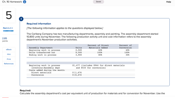 Ch. 16 Homework Help Saved 5 Required information Part 2 of 2 [The following information applies to the questions displayed below. The Carlberg Company has two manufacturing departments, assembly and painting. The assembly department started 10,900 units during November. The following production activity unit and cost information refers to the assembly departments November production activities. 2.85 points Percent of Direct Materials Added Percent of Conversion Assembly Department Beginning work in process Units transferred out Ending work in process Units 2,500 9,500 3,900 eBook 60% 100% 808 40% 1008 30 Hint Print References Beginning work in process $1,477 (includes $944 for direct materials inventory-Assembly dept and $533 for conversion) Costs added during the month: Direct materials Conversion $11,676 $15,472 Required: Calculate the assembly departments cost per equivalent unit of production for materials and for conversion for November. Use the