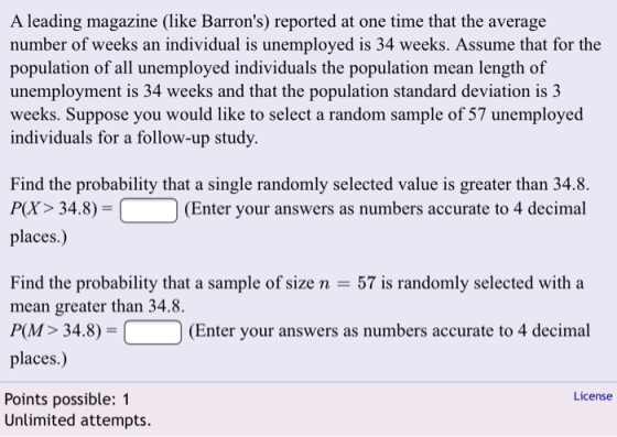 A leading magazine (like Barrons) reported at one time that the average number of weeks an individual is unemployed is 34 weeks. Assume that for the n of all unemployed individuals the population mean length of unemployment is 34 weeks and that the population standard deviation is 3 weeks. Suppose you would like to select a random sample of 57 unemployed individuals for a follow-up study Px> 34.8)-(Enter your answers as numbers accurate to 4 decimal places.) Find the probability that a sample of size n -57 is randomly selected with a mean greater than 34.8. PM 34.8) (Enter your answers as numbers accurate to 4 decimal places.) License Points possible: 1 Unlimited attempts.
