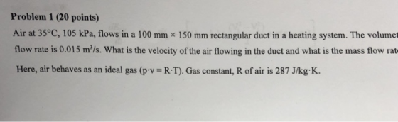 Problem 1 (20 points) Air at 35°C, 105 kPa, flows in a 100 mm x 150 mm rectangular duct in a heating system. The volumet flow rate is 0.015 m/s. What is the velocity of the air flowing in the duct and what is the mass flow rat Here, air behaves as an ideal gas (p v R T). Gas constant, R of air is 287 J/kg K