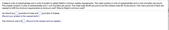 It takes 8 units of carbohydrates and 4 units of protein to satisfy Ralphs minimum weekly requirements. The meat contains 2 units of carbohydrates and 2 units of protein per pound The cheese contains 3 units of carbohydrates and 1 unit of protein per pound. The meat costs $3.60 per pound and the cheese costs $4.70 per pound. How many pounds of each are needed to fulfill the minimum requirements at minimum cost? What is Ralphs minimum cost? He should buy pound(s) of meat and L1 pound(s) of cheese. (Round your answer to the nearest tenth.) The minimum cost is (Round to the nearest cent as needed.)
