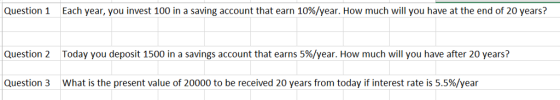 Question 1 Each year, you invest 100 in a saving account that earn 10%/year. How much will you have at the end of 20 years? Question 2 Today you deposit 1500 in a savings account that earns 5%/year. How much will you have after 20 years? Question 3 What is the present value of 20000 to be received 20 years from today if interest rate is 5.5%/year