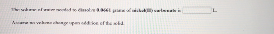 The volume of water needed to dissolve 0.0661 grams of nickel(II) carbonate is L. Assume no volume change upon addition of th
