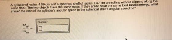 A cylinder of radius 4.09 cm and a spherical shell of radius 7.47 cm are rolling without slipping along the same floor. The two objects have the same mass. If they are to have the same total kinetic energy, what should the ratio of the cylinders angular speed to the spherical shells angular speed be? Number cyl sal