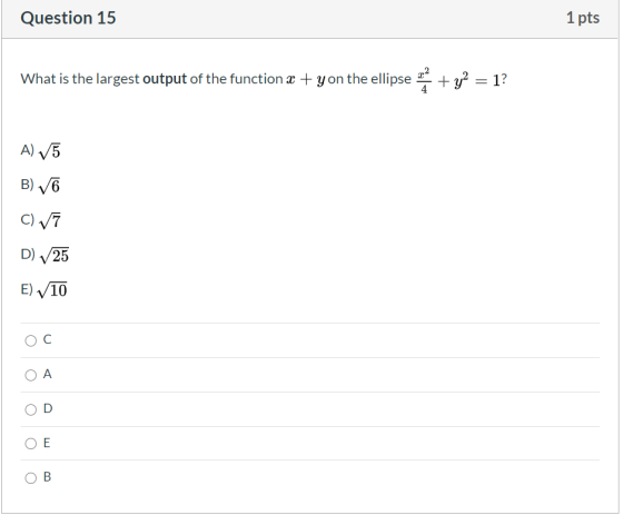 Question 15 1 pts What is the largest output of the function x + y on the ellipse 22 + y2 = 12 4 A) V5 B) 6 C) V7 D) 25 E) 10