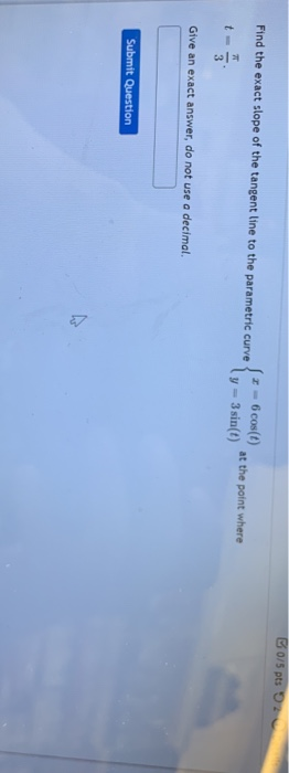 B 0/5 pts Find the exact slope of the tangent line to the parametric curve - 6 cost) at the point where y - 3 sin(t) t- Give