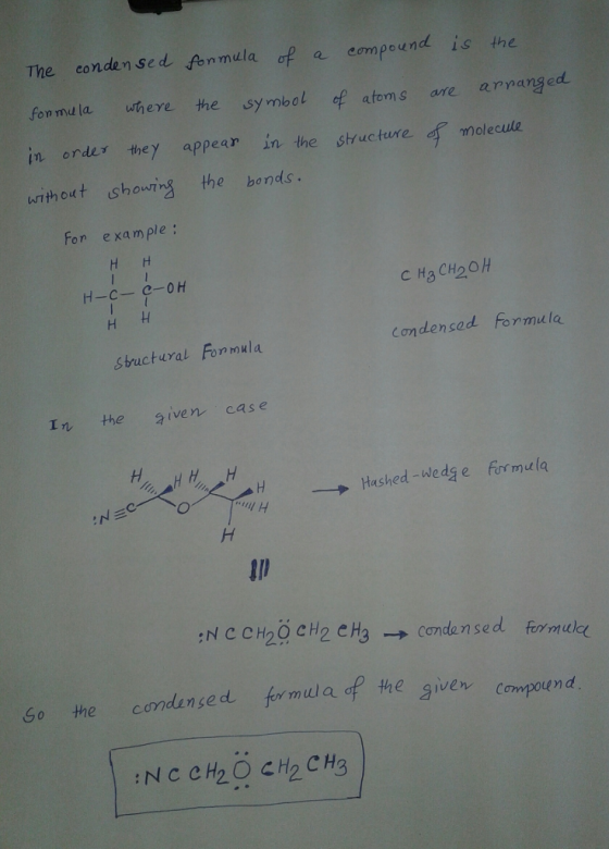 The conden sed fenmula of a eompound is the fon md la where the symbol of atoms are apanged in erder they appear in the structure molecule writhout showins the bonds. For example: Condencad Formula sbuctural Formula În, the given- ca s e → Hashed-wedge firmula comdenged formula of the giver f th egven compound Go the