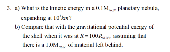 3. a) What is the kinetic energy in a 0.1Mstv planetary nebula, expanding at 10km? b) Compare that with the gravitational potential energy of the shell when it was at R 100 Rstv, assuming that there is a 1.0M of material left behind.