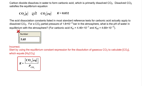 Carbon dioxide dissolves in water to form carbonic acid, which is primarily dissolved CO2. Dissolved CO2 satisfies the equilibrium equation CO2(g) 근 CO2(aq) に0.032 The acid dissociation constants listed in most standard reference texts for carbonic acid actually apply to dissolved CO2. For a CO2 partial pressure of 1.8x104 bar in the atmosphere, what is the pH of water in equilibrium with the atmosphere? (For carbonic acid Ka 4.46x 10-7 and Ka2 4.69x 10-). Number 5.05 Incorrect. Start by using the equilibrium constant expression for the dissolution of gaseous CO2 to calculate [CO2, which equals [H2CO3l. CO,(aq CO