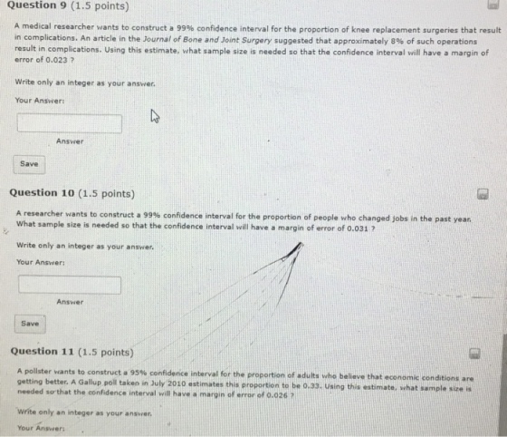 Question 9 (1.5 points) A medical researcher wants to construct a 99% confidence interval for the proportion of knee replacement surgeries that result in complications. An article in the Journal of Bone and Joint Surgery suggested that approximately 8% of such operations result in complications. Using this estimate, what sample size is needed so that the confidence interval will have a margin of error of o.023 2 Write only an integer as your answer. Your Answer Answet Save Question 10 (1.5 points) A researcher wants to construct a 99% confidence interval for the proportion of people who changed jobs in the past year What sample size is needed so that the confidence interval will have a margin of error of 0.031 7 Write only an integer as your answer. Your Answer; Answer Save Question 11 (1.5 points) A pollster wants to construct a 95% confidence interval for the proportion of adults who believe that economic conditions are getting better, A Gallup poll taken in July 2010 estimates this proportion to be o.33. Using this estimate, what sample size is needed s?that the confidence interval will have?margin of error of 0.026 ? Write only an integer as your ansver Your Answers