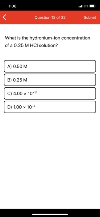 1:08 el LTE Question 13 of 32 Submit What is the hydronium-ion concentration of a 0.25 M HCl solution? A) 0.50 M B) 0.25 M C)