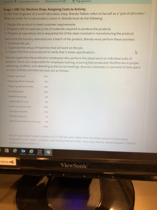 QUESTION 1 Incomplete answerMarked out of 5.00P lag Stage 1 ABC For Machine Shop: Assigning Costs to Activity As the chief engineer of a small fabrication shop, Brenda Tolliver refers to herself as a jack-of-all-trades. When an order for a new product comes in, Brenda must do the following: 1. Design the product to meet customer requirements 2. Prepare a bill of materials (a list of materials required to produce the product). 3. Prepare an operations list (a sequential list of the steps involved in manufacturing the product). Each time the foundry manufactures a batch of the product, Brenda must perform these activities: 1. Schedule the job. 2. Supervise the setup of machines that will work on the job. 3. Inspect the first unit produced to verify that it meets specifications. Brenda supervises the production employees who perform the actual work on individual units of product. She is also responsible for employee training, ensuring that production facilities are in proper operating condition, and attending professional meetings. Brendas estimates (in percent) of time spent on each of these activities last year are as follows: Designing produc Preparing bills of materials Preparing operations lists Scheduling jobs Supervising setups Inspecting first units Supervising production Training employees Mentaining facility kterong professional meetings 12% 5% 12%! 159% 5% 2% 20% 18% 7% 100 Assuming Brenda Tollivers salary is $121,000 per year, determine the dollar amount of her salany assigned to unit, batch product, and facility-level activities. (You may need to review Chapter 2 before HECK # ViewSonic