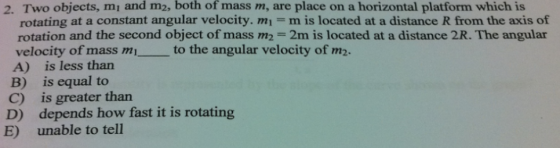 2. Two objects, mi and m2, both of mass m, are place on a horizontal platform which is rotating at a constant angular velocity. mi m is located at a distance R from the axis of rotation and the second object of mass m,-2m is located at a distance 2R·The angular velocity of mass m the A) is less than B) is equal to C) is greater tharn D) depends how fast it is rotating to the angular velocity of m2. E) unable to tell