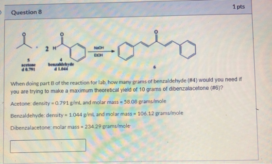 Question 8 1 pts NAOH BOHO acetone d 0.791 benzaldehyde d 1.044 When doing part of the reaction for lab, how many grams of be