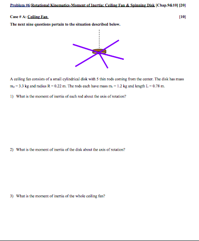 Problem Case # A. Celling Fun The next nine questions pertain to the situation described below. 110] A ceiling fan consists of a small cylindrical disk with 5 thin rods coming from the center. The disk has mass m 3.3 kg and adius R- 0.22 m The rods each have mass m- 1.2 kg and length L-0.78 m 1 What is the moment of inertia of each rod about the axis o rotation? 2) What is the moment of inertis of the disk about the axis of rotation? What is the moment of inertia of the whole ceiling fan?