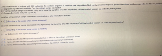 A researcher wishes to estimate, with 99% confidence, the population proportion of a) No preliminary estimate is available Find the minimum b i F ind the minimum sapi·sue needed using a prior study that found that 32% of the respondents said they think their president c) Compare the results from parts (a) and (b) who think the president of their country can control the price of gasoline Her estimate must be accurate within 4% ofthe tw proportio control the price of gasoline (a) What is the minimum sample size needed assuming that no prior information is available? (Round up to the nearest whole number as needed) (b What is the minin um sample size needed using a prior study mat found that 32% or therespondents aid they tma mer president an a mile po aple Round up to the nearest whole number as needed) (c) How do the results rom (a) and (b) compare A. Having an estimate of the population proportion has no effect on the minimum sample size needed B. Having an estimate o, the population proportion raises the mnmm sample see needed OC. Having an estimate of the population proportion reduces the minimum sample size needed