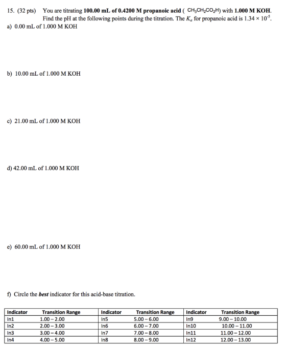 You are titrating 100.00 mL of 0.4200 M propanoic acid ( CH3CH2CO2H) with 1.000 M KOH Find the pH at the following points during the titration. The Ka for propanoic acid is 1.34 x 105 15. (32 pts) a) 0.00 mL of 1.000 M KOH b) 10.00 mL of 1.000 M KOH c) 21.00 mL of 1.000 M KOH d) 42.00 mL of 1.000 M KOH e) 60.00 mL of 1.000 M KOH f) Circle the best indicator for this acid-base titration Indicator In1 In2 In3 In4 Transition Range 1.00 2.00 2.00-3.00 3.00-4.00 4.00 5.00 Indicator In5 In6 In7 In8 Transition Range Indicator 5.00-6.00 6.00 7.00 7.00 8.00 8.00 9.00 In9 In10 In11 In12 Transition Range 9.00 10.00 10.00- 11.00 11.00 -12.00 12.00 13.00
