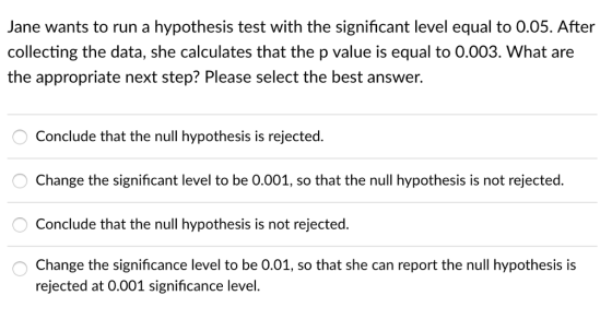 Jane wants to run a hypothesis test with the significant level equal to 0.05. After collecting the data, she calculates that the p value is equal to 0.003. What are the appropriate next step? Please select the best answer. Conclude that the null hypothesis is rejected. Change the significant level to be 0.001, so that the null hypothesis is not rejected. Conclude that the null hypothesis is not rejected. Change the significance level to be 0.01, so that she can report the null hypothesis is rejected at 0.001 significance level.