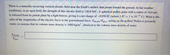 There is a naturally occurring vertical electric field near the Earths surface that points toward the ground. In fair weather conditions, in an open field, the strength of this electric field is 1200 N/C. A spherical pollen grain with a radius of 14.0 μm is released from its parent plant by a light breeze, giving it a net charge of -0.950 fC (where 1 fC1x 10-15 C). What is the ratio of the magnitudes of the electric force to the gravitational force,eFa, acting on the pollen? Pollen is primarily water, so assume that its volume mass density is 1000 kg/m2, identical to the volume mass density of water Felectric grav