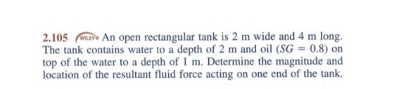 2.105 An open rectangular tank is 2 m wide and 4 m long. The tank contains water to a depth of 2 m and oil (SG = 0.8) on top of the water to a depth of 1 m. Determine the magnitude and location of the resultant fluid force acting on one end of the tank.