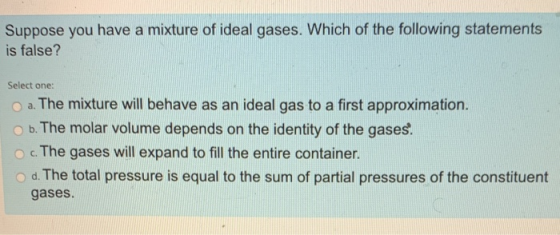 Suppose you have a mixture of ideal gases. Which of the following statements is false? Select one: a. The mixture will behave