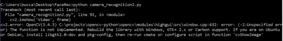 C: \Users \bucca\Desktop\FaceRec>python camera_recognition2.py Traceback (most recent call last): File camera_recognition2.py, line 92, in <module> cv2.imshow( Video, frame) cv2.error: OpenCV(3.4.3) C:\projects\opencv-python\opencvlmodules \highgui\src\window.cpp:632: error: (-2:Unspecified er or) The function is not implemented. Rebuild the library with Windows, GTK+ 2.x or Carbon support. If you are on Ubuntu or Debian, install libgtk2.0-dev and pkg-config, then re-run cmake or configure script in function cvShowImage