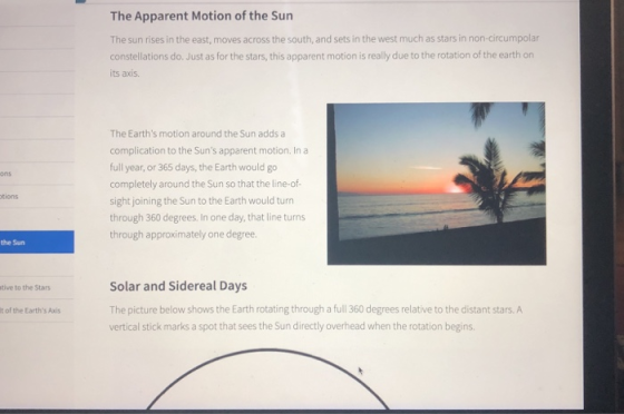 The Apparent Motion of the Surn The sun rises in the east, moves across the south, and sets in the west much as stars in non-circumpolar constellations do. Just as for the stars, this apparent motion is really due to the rotation of the earth on its axis The Earths motion around the Sun adds a complication to the Suns apparent motion. In a full year, or 365 days, the Earth would go completely around the Sun so that the line-of- sight joining the Sun to the Earth would turn through 360 degrees. In one day, that line turns through approximately one degree. tions the Sun Solar and Sidereal Days The picture below shows the Earth rotating through a full 360 degrees relative to the distant stars. A vertical stick marks a spot that sees the Sun directly overhead when the rotation begins. tive to the Stars t of the Earths Axis