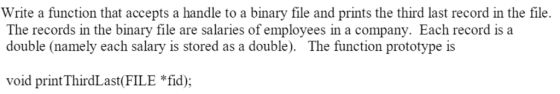 Write a function that accepts a handle to a binary file and prints the third last record in the file The records in the binary file are salaries of employees in a company. Each record is a double (namely each salary is stored as a double). The function prototype is void print ThirdLast(FILE *fid);