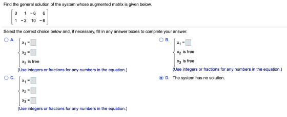 Find the general solution of the system whose augmented matrix is given below. 0 1 -6 6 1 -2 10 -6 Select the correct choice