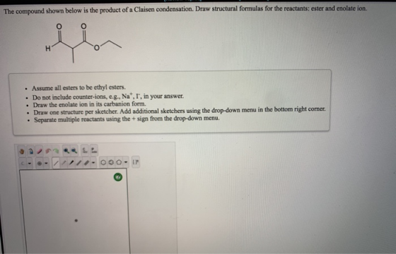 The compound shown below is the product of a Claisen condensation. Draw structural formulas for the reactants: ester and enol
