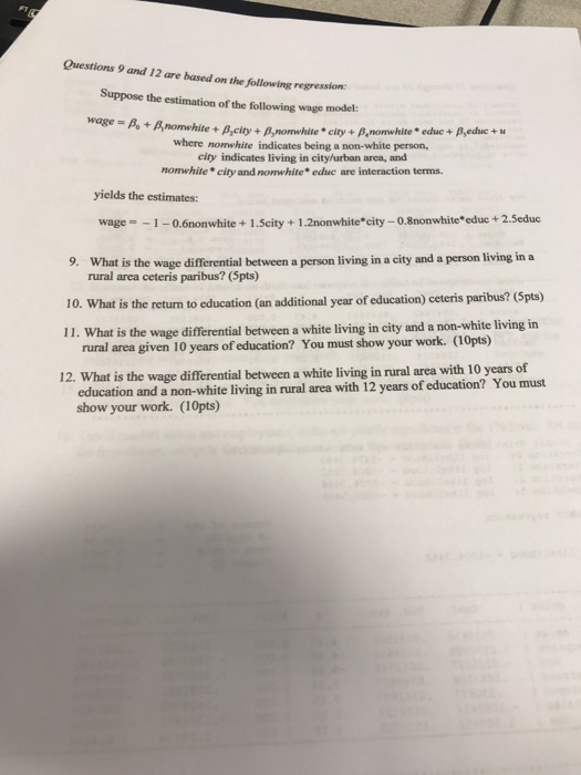Questions 9 and 12 are based on the following regression: Suppose the estimation of the following wage model: wage-1A+Anorehite + ßacity + βnowhite . city + β,nonwhite . educ + where nonwhite indicates being a non-white person, city indicates living in city/urban area, and nomwhite city and nonwhite educ are interaction terms yields the estimates: wage1-0.6nonwhite+ 1.Scity+1.2nonwhite*city - 0.8nonwhite educ +2.Seduc 9. What is the wage differential between a person living in a city and a person living in a 10. What is the return to education (an additional year of education) ceteris paribus? (5pts) 11. What is the wage differential between a white living in city and a non-white living in rural area ceteris paribus? (5pts) rural area given 10 years of education? You must show your work. (10pts) 12. What is the wage differential between a white living in rural area with 10 years of ucation and a non-white living in rural area with 12 years of education? You must show your work. (10pts) ed