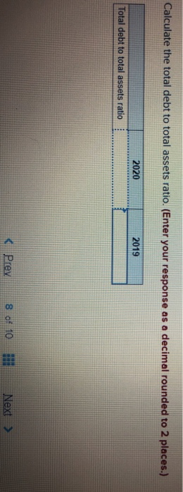 Calculate the total debt to total assets ratio. (Enter your response as a decimal rounded to 2 places.) 2020 2019 Total debt