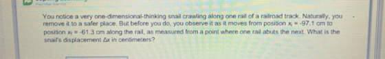 You notice a very one-dimensional-thinking snail crawling along one rail of a railroad track. Naturally, you remove it to a safer place. But before you do, you observe it as it moves from position x97.1 cm to position x61.3 cm along the rail, as measured from a point where one rail abuts the next. What is the snars displacement 6x in centimeters?