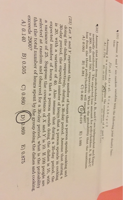tion: Assuming k in a constant, deternine the covariance of X and Y 1) -0933 (22) Ass ume that losses from policyholders A, B, and C are i nentially distributed. The expected loss amount for policyholders A, B and IN 20o, 450, and 700, respectively, what is the probability that the,naximum loss from the three policyholders will ex A) 0.001 B) 0.381 C) 0.450 D 0.619 E) 1.000 (23) Let X and Y represent the number of hours that a person spends cooking and doing the dishes, respectively, during a 30-day period. Assume that during a 30-day period, the expected number of hours that a person spends in cooking is 20, with a variance of 40. Also assume that during a 30-day period, the expected number of hours that a a variance of 25. selected at random and observed person spends doing the dishes is 10, with 100 people are for a 30-day period, what is the probability Suppose the covariance of X and Y is 10. IF that the total number of hours spent by the group doing the dishes and cooking 900? A) 0.140 B) 0.505 C) 0.860 D) p.869 E0.875