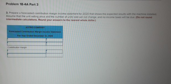 Problem 18-4A Part 3 3. Prepare a forecasted contribution margin income statement for 2020 that shows the expected results wi
