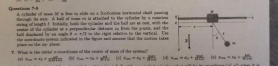 Questions 7-9 A cylinder of mass M is free to slide on a frictionless horizontal shaft passing through its axcis. A ball of mass m is attached to the cylinder by a massiess string of length &. Initially, both the cylinder and the ball are at rest, with the d center of the cylinder at a perpendicular distance zo from the v-axis, and the ball displaced by an angle θ-π/2 to the right relative to the vertical. Use the coordinate system indicated in the figure and assume that the motion takes place on the ry plane. 7. What is the initial z-coordinate of the center of mass of the system?