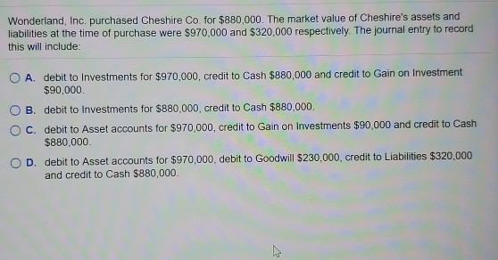 Wonderland, Inc. purchased Cheshire Co.for $880,000. The market value of Cheshires assets and liabilities at the time of pur